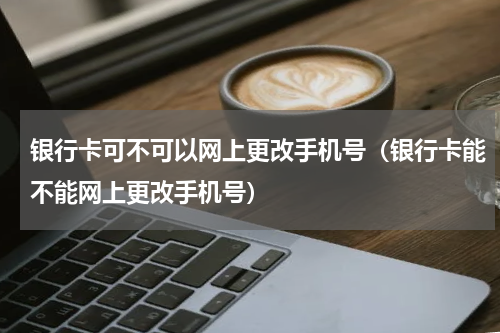 银行卡可不可以网上更改手机号（银行卡能不能网上更改手机号）