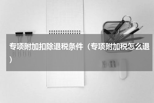 专项附加扣除退税条件（专项附加税怎么退）
