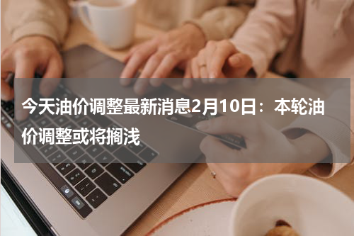 今天油价调整最新消息2月10日：本轮油价调整或将搁浅