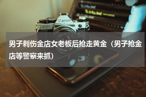 男子刺伤金店女老板后抢走黄金(男子抢金店等警察来抓)