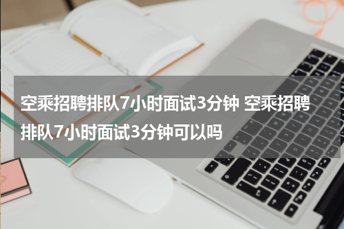 空乘招聘排队7小时面试3分钟 空乘招聘排队7小时面试3分钟可以吗