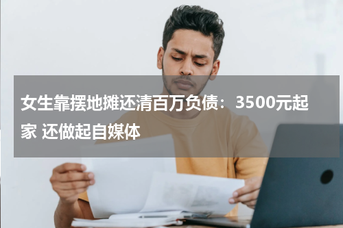 女生靠摆地摊还清百万负债：3500元起家 还做起自媒体