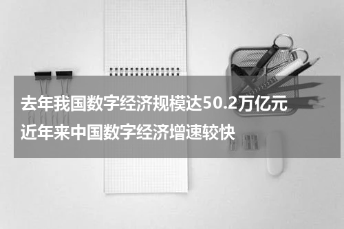 去年我国数字经济规模达50.2万亿元 近年来中国数字经济增速较快
