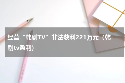 经营“韩剧TV”非法获利221万元(韩剧tv盈利)