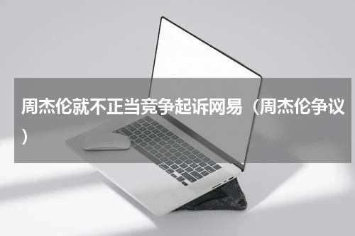 周杰伦就不正当竞争起诉网易（周杰伦争议）