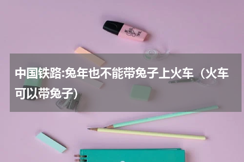 中国铁路:兔年也不能带兔子上火车(火车可以带兔子)