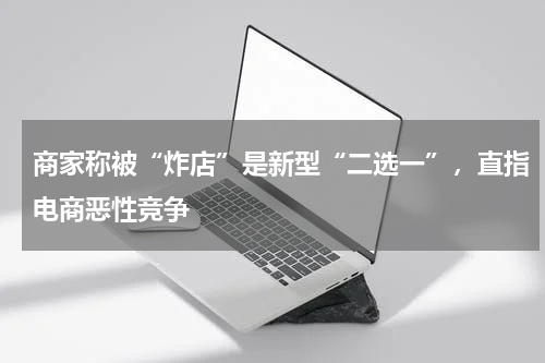 商家称被“炸店”是新型“二选一”，直指电商恶性竞争