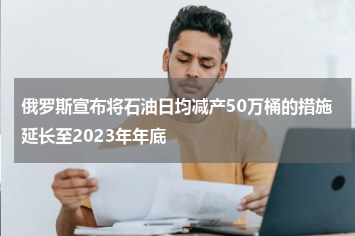 俄罗斯宣布将石油日均减产50万桶的措施延长至2023年年底