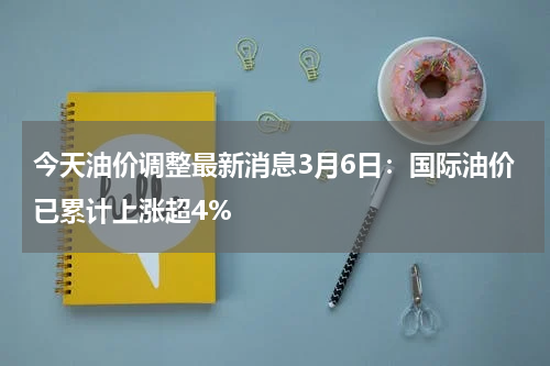 今天油价调整最新消息3月6日:国际油价已累计上涨超4%
