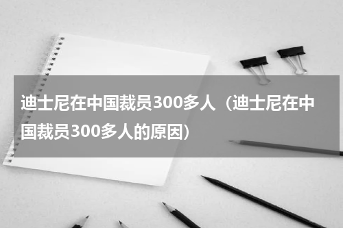迪士尼在中国裁员300多人（迪士尼在中国裁员300多人的原因）