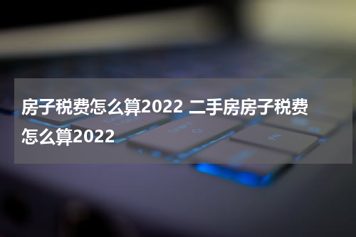 房子税费怎么算2022 二手房房子税费怎么算2022