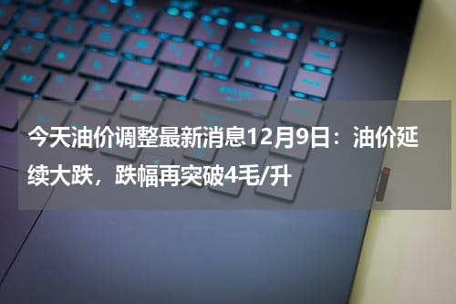 今天油价调整最新消息12月9日：油价延续大跌，跌幅再突破4毛/升