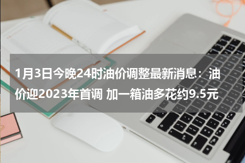 1月3日今晚24时油价调整最新消息：油价迎2023年首调 加一箱油多花约9.5元