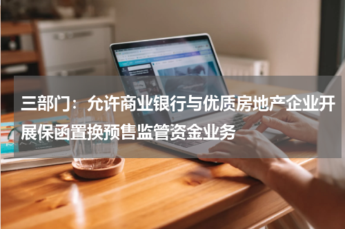 三部门：允许商业银行与优质房地产企业开展保函置换预售监管资金业务