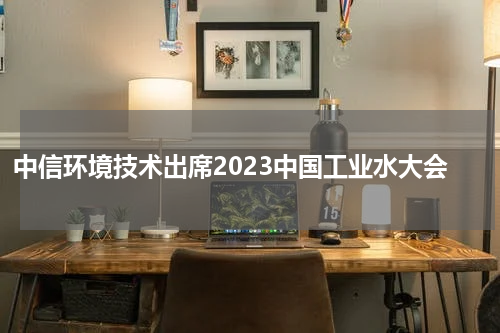 中信环境技术出席2023中国工业水大会