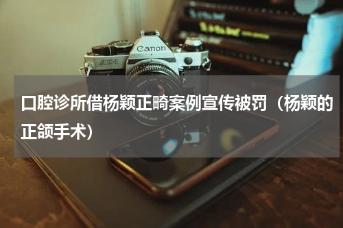 口腔诊所借杨颖正畸案例宣传被罚(杨颖的正颌手术)