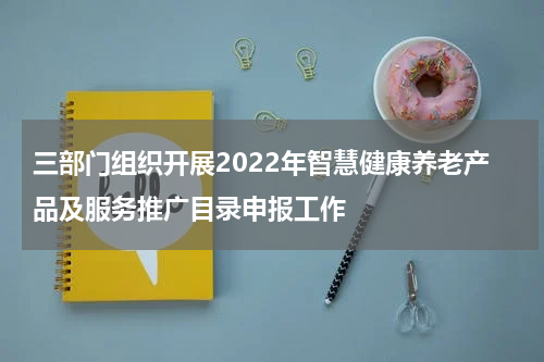 三部门组织开展2022年智慧健康养老产品及服务推广目录申报工作
