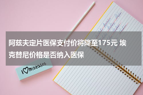 阿兹夫定片医保支付价将降至175元 埃克替尼价格是否纳入医保