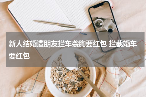 新人结婚遭朋友拦车袭胸要红包 拦截婚车要红包