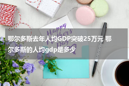 鄂尔多斯去年人均GDP突破25万元 鄂尔多斯的人均gdp是多少