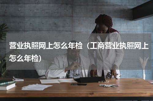 营业执照网上怎么年检(工商营业执照网上怎么年检)
