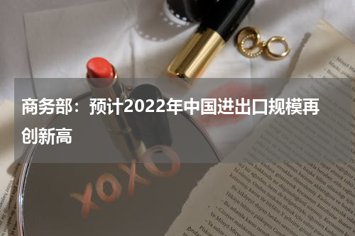 商务部：预计2022年中国进出口规模再创新高