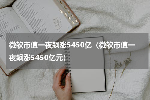 微软市值一夜飙涨5450亿（微软市值一夜飙涨5450亿元）