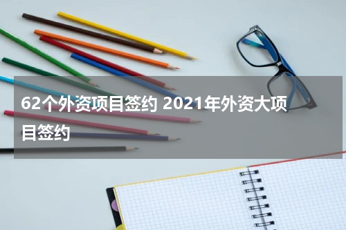 62个外资项目签约 2021年外资大项目签约