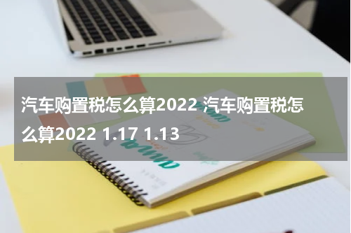 汽车购置税怎么算2022 汽车购置税怎么算2022 1.17 1.13