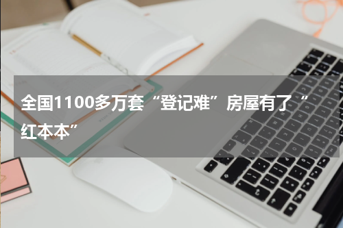 全国1100多万套“登记难”房屋有了“红本本”