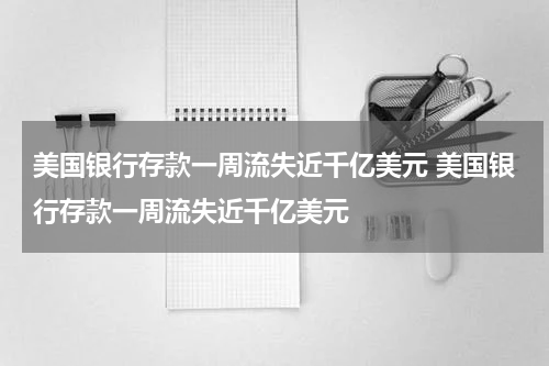 美国银行存款一周流失近千亿美元 美国银行存款一周流失近千亿美元