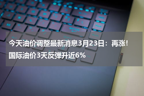 今天油价调整最新消息3月23日：再涨！国际油价3天反弹升近6%