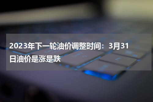 2023年下一轮油价调整时间:3月31日油价是涨是跌