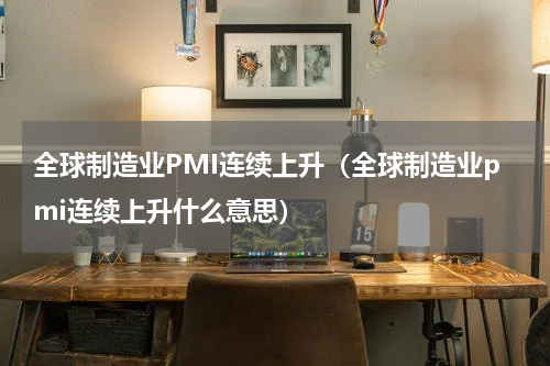 全球制造业PMI连续上升（全球制造业pmi连续上升什么意思）