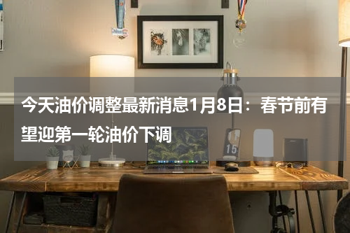 今天油价调整最新消息1月8日:春节前有望迎第一轮油价下调