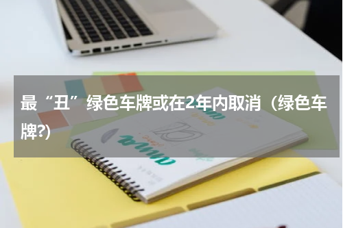 最“丑”绿色车牌或在2年内取消（绿色车牌?）
