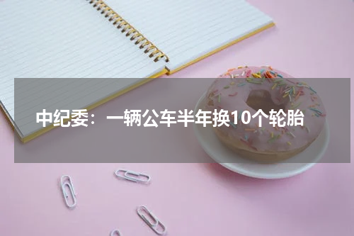 中纪委：一辆公车半年换10个轮胎