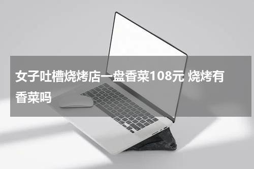 女子吐槽烧烤店一盘香菜108元 烧烤有香菜吗