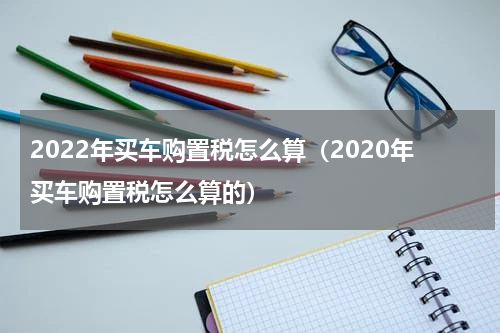 2022年买车购置税怎么算（2020年买车购置税怎么算的）