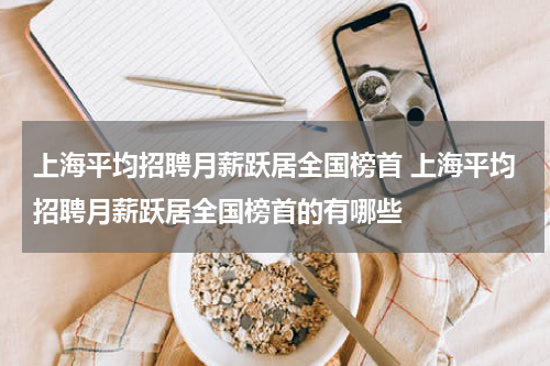 上海平均招聘月薪跃居全国榜首 上海平均招聘月薪跃居全国榜首的有哪些