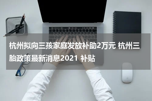杭州拟向三孩家庭发放补助2万元 杭州三胎政策最新消息2021 补贴