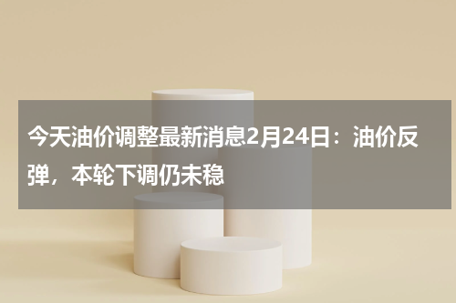 今天油价调整最新消息2月24日：油价反弹，本轮下调仍未稳