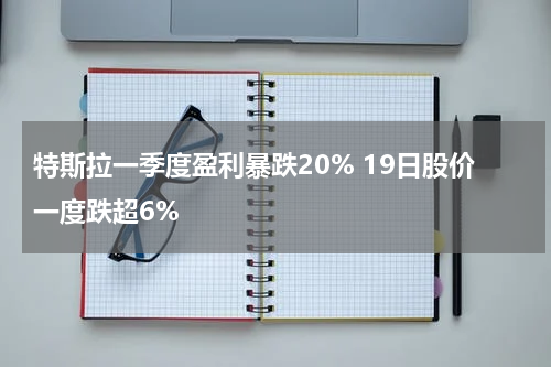 特斯拉一季度盈利暴跌20% 19日股价一度跌超6%