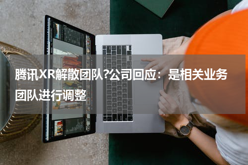腾讯XR解散团队?公司回应：是相关业务团队进行调整