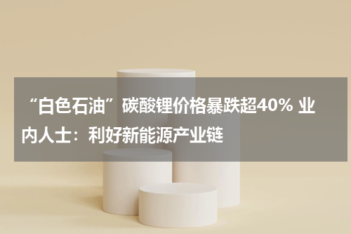 “白色石油”碳酸锂价格暴跌超40% 业内人士：利好新能源产业链