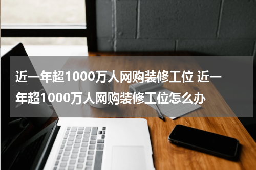 近一年超1000万人网购装修工位 近一年超1000万人网购装修工位怎么办