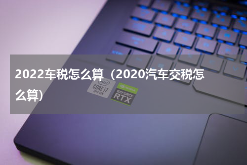 2022车税怎么算(2020汽车交税怎么算)
