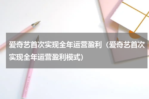 爱奇艺首次实现全年运营盈利(爱奇艺首次实现全年运营盈利模式)