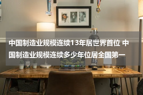 中国制造业规模连续13年居世界首位 中国制造业规模连续多少年位居全国第一