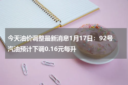 今天油价调整最新消息1月17日：92号汽油预计下调0.16元每升